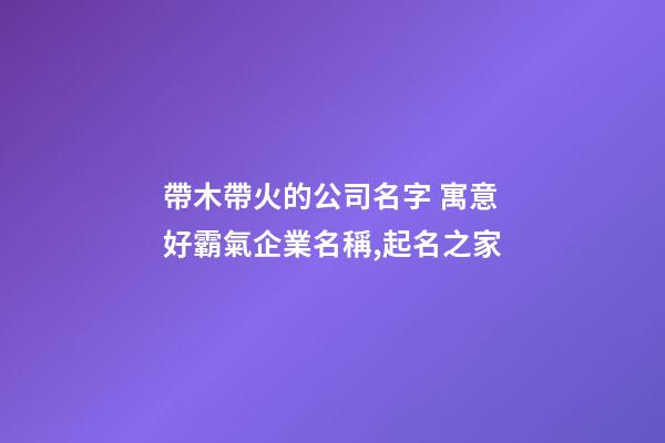 帶木帶火的公司名字 寓意好霸氣企業名稱,起名之家-第1張-公司起名-玄機派